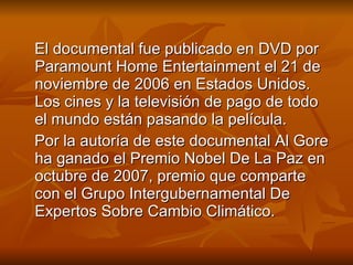 El documental fue publicado en DVD por Paramount Home Entertainment el 21 de noviembre de 2006 en Estados Unidos. Los cines y la televisión de pago de todo el mundo están pasando la película. Por la autoría de este documental Al Gore ha ganado el Premio Nobel De La Paz en octubre de 2007, premio que comparte con el Grupo Intergubernamental De Expertos Sobre Cambio Climático. 