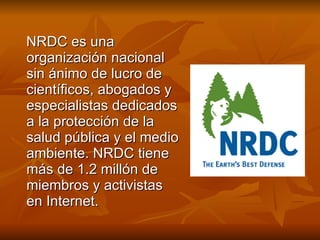 NRDC es una organización nacional sin ánimo de lucro de científicos, abogados y especialistas dedicados a la protección de la salud pública y el medio ambiente. NRDC tiene más de 1.2 millón de miembros y activistas en Internet. 