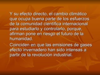 Y su efecto directo, el cambio climático que ocupa buena parte de los esfuerzos de la comunidad científica internacional para estudiarlo y controlarlo, porque, afirman pone en riesgo el futuro de la humanidad. Coinciden en que las emisiones de gases efecto invernadero han sido intensas a partir de la revolución industrial.  