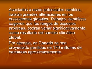 Asociados a estos potenciales cambios, habrán grandes alteraciones en los ecosistemas globales. Trabajos científicos sugieren que los rangos de especies arbóreas, podrán variar significativamente como resultado del cambio climático global. Por ejemplo, en Canadá se han proyectado perdidas de 170 millones de hectáreas aproximadamente. 