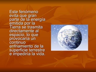Este fenómeno evita que gran parte de la energía emitida por la Tierra se trasmita directamente al espacio, lo que provocaría un continuo enfriamiento de la superficie terrestre e impediría la vida. 