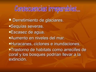 Derretimiento de glaciares. Sequías severas. Escasez de agua. Aumento en niveles del mar. Huracanes, ciclones e inundaciones. Trastorno de habitats como arrecifes de coral y los bosques podrían llevar a la extinción. Consecuencias irreparables... 