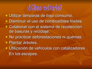 Utilizar lámparas de bajo consumo. Disminuir el uso de combustibles fósiles.  Colaborar con el sistema de recolección de basuras y reciclaje. No practicar deforestaciones ni quemas. Plantar árboles. Utilización de vehículos con catalizadores En los escapes.  ¿Cómo evitarlo? 