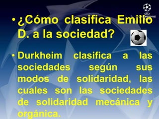 ¿Cómo clasifica Emilio D. a la sociedad?Durkheim clasifica a las sociedades según sus modos de solidaridad, las cuales son las sociedades de solidaridad mecánica y orgánica.