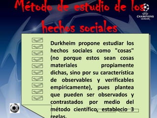 Método de estudio de los hechos sociales Durkheim propone estudiar los hechos sociales como "cosas" (no porque estos sean cosas materiales propiamente dichas, sino por su característica de observables y verificables empíricamente), pues plantea que pueden ser observados y contrastados por medio del método científico, establecio 3 reglas.