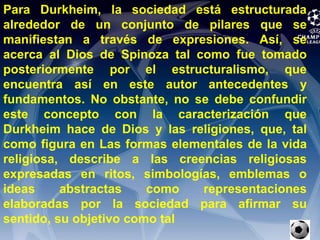 Para Durkheim, la sociedad está estructurada alrededor de un conjunto de pilares que se manifiestan a través de expresiones. Así, se acerca al Dios de Spinoza tal como fue tomado posteriormente por el estructuralismo, que encuentra así en este autor antecedentes y fundamentos. No obstante, no se debe confundir este concepto con la caracterización que Durkheim hace de Dios y las religiones, que, tal como figura en Las formas elementales de la vida religiosa, describe a las creencias religiosas expresadas en ritos, simbologías, emblemas o ideas abstractas como representaciones elaboradas por la sociedad para afirmar su sentido, su objetivo como tal