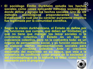 El sociólogo Émilio Durkheim estudia los hechos sociales como cosas aplicando métodos sociológicos donde define y agrupa los hechos sociales. Uno de los métodos sociológicos preponderantes fue la Estadística, la cuál por su carácter puramente empírico fue legitimada por la comunidad científica.Según la visión durkheimiana, el Estado se define por las funciones que cumple, que deben ser limitadas, ya que no tiene que manejar los lazos sociales ni la conciencia colectiva. El Estado es un tipo de conciencia colectiva, pero no la concentra toda: es un órgano de pensamiento social, y su función específica es elaborar ciertas representaciones sociales para dirigir la conducta colectiva. Ante el creciente desarrollo del marxismo en su época, que veía a la existencia de conflictos como propia de la sociedad y del autodespliegue de la historia, es decir, como factor necesario para el progreso;