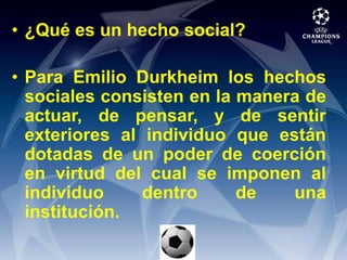 ¿Qué es un hecho social?Para Emilio Durkheim los hechos sociales consisten en la manera de actuar, de pensar, y de sentir exteriores al individuo que están dotadas de un poder de coerción en virtud del cual se imponen al individuo dentro de una institución.