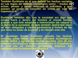 También Durkheim es el que definió los hechos sociales en Las reglas del método sociológico como: “ modos de actuar, pensar y sentir externos al individuo, y que poseen un poder de coerción en virtud del cual se imponen a él."Durkheim también dijo que la sociedad era algo que estaba fuera y dentro del hombre al mismo tiempo gracias a que este adoptaba e interiorizaba los valores y la moral de la sociedad, de esto también deriva que unos se vean obligados a ciertos parámetros y límites de los que ellos no están de acuerdo y se rebelan ante ella.El sociólogo Emilio Durkheim estudia los hechos sociales como cosas aplicando métodos sociológicos donde define y agrupa los hechos sociales. Uno de los métodos sociológicos preponderantes fue la Estadística, la cuál por su carácter puramente empírico fue legitimada por la comunidad científica.