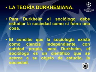 LA TEORÍA DURKHEMIANA.Para Durkheim el sociólogo debe estudiar la sociedad como si fuera una cosa.El concibe que la sociología existe como ciencia independiente, con entidad propia, para Durkheim, el sociólogo es un científico que se acerca a su objeto de estudio, la sociedad.