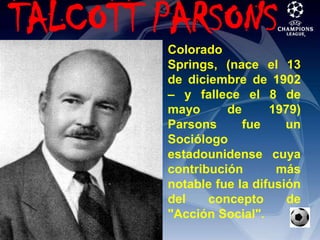 TALCOTT PARSONSColorado Springs, (nace el 13 de diciembre de 1902 – y fallece el 8 de mayo de 1979) Parsons fue un Sociólogo estadounidense cuya contribución más notable fue la difusión del concepto de "Acción Social". 