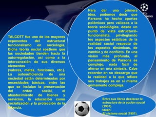 Para dar una primera idea, podemos decir que Parsons ha hecho aportes polémicos pero valiosos a la teoría sociológica, desde un punto de vista estructural-funcionalista, privilegiando los aspectos estáticos de la realidad social respecto de los aspectos dinámicos, de cambio y de conflicto. En una visión más profunda, el pensamiento de Parsons es complejo, nada fácil de aferrar en una síntesis. Cabe recordar en su descargo que la realidad a la que refiere sus trabajos es en sí misma súmamente compleja.TALCOTT fue uno de los mayores exponentes del estructural funcionalismo en sociología. Dicha teoría social sostiene que las sociedades tienden hacia la autorregulación, así como a la interconexión de sus diversos elementos (valores, metas, funciones, etc.). La autosuficiencia de una sociedad están determinadas por necesidades básicas, entre las que se incluían la preservación del orden social, el abastecimiento de bienes y servicios, la educación como socialización y la protección de la infancia.Entre sus libros destacan la estructura de la acción social (1937). tacan:El sistema social (1951). 