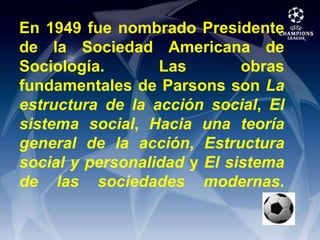 En 1949 fue nombrado Presidente de la Sociedad Americana de Sociología. Las obras fundamentales de Parsons son La estructura de la acción social, El sistema social, Hacia una teoría general de la acción, Estructura social y personalidad y El sistema de las sociedades modernas.