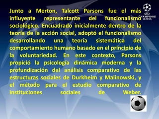Junto a Merton, Talcott Parsons fue el más influyente representante del funcionalismo sociológico. Encuadrado inicialmente dentro de la teoría de la acción social, adoptó el funcionalismo desarrollando una teoría sistemática del comportamiento humano basado en el principio de la voluntariedad. En este contexto, Parsons propició la psicología dinámica moderna y la profundización del análisis comparativo de las estructuras sociales de Durkheim y Malinowski, y el método para el estudio comparativo de instituciones sociales de Weber. 