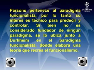 Parsons pertenece al paradigma funcionalista, por lo tanto su interés es técnico para predecir y controlar. Si bien no es considerado fundador de ningún paradigma, se lo ubica junto a Durkheim en el paradigma funcionalista, donde elabora una teoría que recrea el funcionalismo.