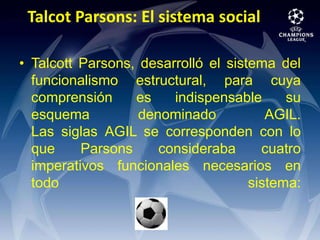 Talcot Parsons: El sistema social Talcott Parsons, desarrolló el sistema del funcionalismo estructural, para cuya comprensión es indispensable su esquema denominado AGIL.Las siglas AGIL se corresponden con lo que Parsons consideraba cuatro imperativos funcionales necesarios en todo sistema: