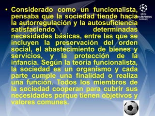 Considerado como un funcionalista, pensaba que la sociedad tiende hacia la autorregulación y la autosuficiencia satisfaciendo determinadas necesidades básicas, entre las que se incluyen la preservación del orden social, el abastecimiento de bienes y servicios, y la protección de la infancia. Según la teoría funcionalista, la sociedad es un organismo y cada parte cumple una finalidad o realiza una función. Todos los miembros de la sociedad cooperan para cubrir sus necesidades porque tienen objetivos y valores comunes.
