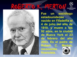 ROBERTO K. MERTONFue un sociólogo estadounidense nacido en Filadelfia el 4 de julio del año de 1910, y muere a los 92 años, en la ciudad de Nueva York el 23 de febrero del año 2003. Es el padre de Robert C. Merton, reconocido financista.