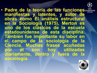 Padre de la teoría de las funciones manifiestas y latentes, y autor de obras como El análisis estructural en la Sociología (1975), Merton es uno de los clásicos de la escuela estadounidense de esta disciplina. También fue importante su labor en el campo de la sociología de la Ciencia. Muchas frases acuñadas por él son hoy utilizadas diariamente, dentro y fuera de la sociología.