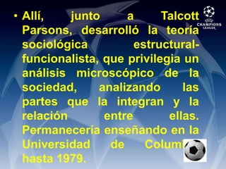 Allí, junto a Talcott Parsons, desarrolló la teoría sociológica estructural-funcionalista, que privilegia un análisis microscópico de la sociedad, analizando las partes que la integran y la relación entre ellas. Permanecería enseñando en la Universidad de Columbia hasta 1979.