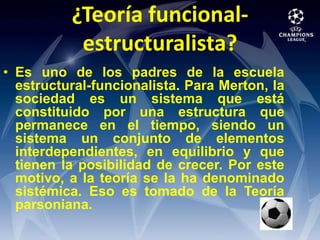 ¿Teoría funcional-estructuralista?Es uno de los padres de la escuela estructural-funcionalista. Para Merton, la sociedad es un sistema que está constituido por una estructura que permanece en el tiempo, siendo un sistema un conjunto de elementos interdependientes, en equilibrio y que tienen la posibilidad de crecer. Por este motivo, a la teoría se la ha denominado sistémica. Eso es tomado de la Teoría parsoniana.