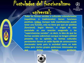 Postulados del funcionalismo universal:Todas las formas sociales o culturales estandarizadas (repetitivas o tradicionales) tienen funciones positivas. Crítica: Aunque toda manifestación puede tener una función, esta no tiene por qué ser positiva (funcional). Según Merton, el origen de este postulado es una reacción exagerada a las "supervivencias sociales", es decir, la idea de que las formas sociales sobreviven aunque no tengan utilidad presente. En su opinión, las formas culturales persistentes tienen un saldo líquido de consecuencias funcionales tanto para la sociedad como un todo como para ciertos grupos poderosos interesados en que dichas formas perduren. 