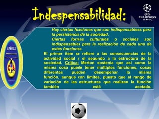 Hay ciertas funciones que son indispensabless para la persistencia de la sociedad. Ciertas formas culturales o sociales son indispensables para la realización de cada una de estas funciones.El primer ítem se refiere a las consecuencias de la actividad social y el segundo a la estructura de la sociedad. Crítica: Merton sostenía que así como la misma cosa puede tener múltiples funciones, cosas diferentes pueden desempeñar la misma función, aunque con límites, puesto que el rango de variación de las estructuras que realizan la función también está acotado. Indespensabilidad: