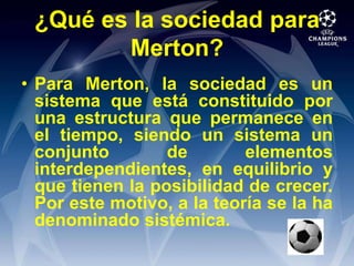 ¿Qué es la sociedad para Merton?Para Merton, la sociedad es un sistema que está constituido por una estructura que permanece en el tiempo, siendo un sistema un conjunto de elementos interdependientes, en equilibrio y que tienen la posibilidad de crecer. Por este motivo, a la teoría se la ha denominado sistémica.