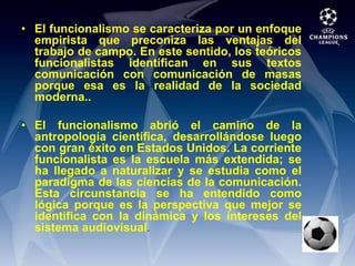 El funcionalismo se caracteriza por un enfoque empirista que preconiza las ventajas del trabajo de campo. En este sentido, los teóricos funcionalistas identifican en sus textos comunicación con comunicación de masas porque esa es la realidad de la sociedad moderna..El funcionalismo abrió el camino de la antropología científica, desarrollándose luego con gran éxito en Estados Unidos. La corriente funcionalista es la escuela más extendida; se ha llegado a naturalizar y se estudia como el paradigma de las ciencias de la comunicación. Esta circunstancia se ha entendido como lógica porque es la perspectiva que mejor se identifica con la dinámica y los intereses del sistema audiovisual.