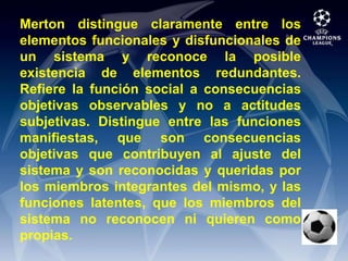 Merton distingue claramente entre los elementos funcionales y disfuncionales de un sistema y reconoce la posible existencia de elementos redundantes. Refiere la función social a consecuencias objetivas observables y no a actitudes subjetivas. Distingue entre las funciones manifiestas, que son consecuencias objetivas que contribuyen al ajuste del sistema y son reconocidas y queridas por los miembros integrantes del mismo, y las funciones latentes, que los miembros del sistema no reconocen ni quieren como propias.