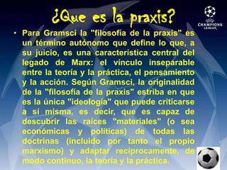 ¿Que es la praxis?Para Gramsci la "filosofía de la praxis" es un término autónomo que define lo que, a su juicio, es una característica central del legado de Marx: el vínculo inseparable entre la teoría y la práctica, el pensamiento y la acción. Según Gramsci, la originalidad de la "filosofía de la praxis" estriba en que es la única "ideología" que puede criticarse a sí misma, es decir, que es capaz de descubrir las raíces "materiales" (o sea económicas y políticas) de todas las doctrinas (incluido por tanto el propio marxismo) y adaptar recíprocamente, de modo continuo, la teoría y la práctica.