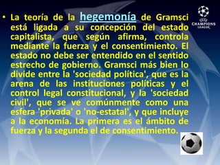La teoría de la hegemoníade Gramsci está ligada a su concepción del estado capitalista, que según afirma, controla mediante la fuerza y el consentimiento. El estado no debe ser entendido en el sentido estrecho de gobierno. Gramsci más bien lo divide entre la 'sociedad política', que es la arena de las instituciones políticas y el control legal constitucional, y la 'sociedad civil', que se ve comúnmente como una esfera 'privada' o 'no-estatal', y que incluye a la economía. La primera es el ámbito de fuerza y la segunda el de consentimiento.