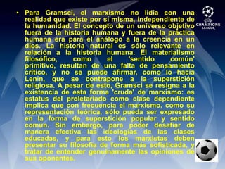Para Gramsci, el marxismo no lidia con una realidad que existe por sí misma, independiente de la humanidad. El concepto de un universo objetivo fuera de la historia humana y fuera de la práctica humana era para él análogo a la creencia en un dios. La historia natural es sólo relevante en relación a la historia humana. El materialismo filosófico, como el 'sentido común' primitivo, resultan de una falta de pensamiento crítico, y no se puede afirmar, como lo hacía Lenin, que se contrapone a la superstición religiosa. A pesar de esto, Gramsci se resigna a la existencia de esta forma 'cruda' de marxismo: es estatus del proletariado como clase dependiente implica que con frecuencia el marxismo, como su representación teórica, sólo pueda ser expresado en la forma de superstición popular y sentido común. Sin embargo, para poder desafiar de manera efectiva las ideologías de las clases educadas, y para esto los marxistas deben presentar su filosofía de forma más sofisticada, y tratar de entender genuinamente las opiniones de sus oponentes.