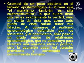 Gramsci da un paso adelante en el terreno epistemológico al afirmar que "el marxismo también es una superestructura", lo que quiere decir que no es exactamente la verdad, sino un punto de vista que, como todo punto de vista puede tener sus falacias. Al oponerse al realismo epistemológico defendido por los leninistas, y al positivismo, abre paso a un grado mayor de relativismo epistemológico, que no constituye para Gramsci una renuncia ética o política, sino la asunción cabal del carácter provisorio y construido del conocimiento humano.