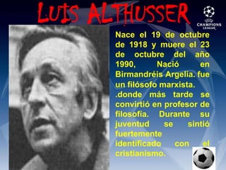  LUIS ALTHUSSERNace el 19 de octubre de 1918 y muere el 23 de octubre del año 1990, Nació en BirmandréisArgelia. fue un filósofomarxista..donde más tarde se convirtió en profesor de filosofía. Durante su juventud se sintió fuertemente identificado con el cristianismo.