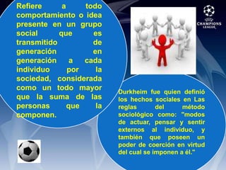 Refiere a todo comportamiento o idea presente en un grupo social que es transmitido de generación en generación a cada individuo por la sociedad, considerada como un todo mayor que la suma de las personas que la componen.Durkheim fue quien definió los hechos sociales en Las reglas del método sociológico como: "modos de actuar, pensar y sentir externos al individuo, y también que poseen un poder de coerción en virtud del cual se imponen a él."