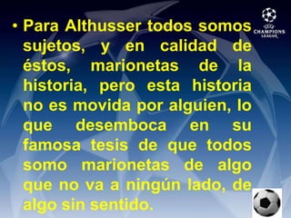 Para Althusser todos somos sujetos, y en calidad de éstos, marionetas de la historia, pero esta historia no es movida por alguien, lo que desemboca en su famosa tesis de que todos somo marionetas de algo que no va a ningún lado, de algo sin sentido.