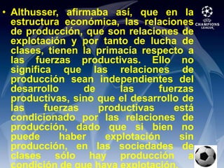 Althusser, afirmaba así, que en la estructura económica, las relaciones de producción, que son relaciones de explotación y por tanto de lucha de clases, tienen la primacía respecto a las fuerzas productivas. Ello no significa que las relaciones de producción sean independientes del desarrollo de las fuerzas productivas, sino que el desarrollo de las fuerzas productivas está condicionado por las relaciones de producción, dado que si bien no puede haber explotación sin producción, en las sociedades de clases sólo hay producción a condición de que haya explotación.