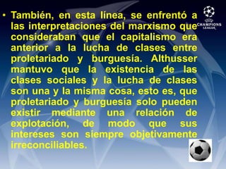 También, en esta línea, se enfrentó a las interpretaciones del marxismo que consideraban que el capitalismo era anterior a la lucha de clases entre proletariado y burguesía. Althusser mantuvo que la existencia de las clases sociales y la lucha de clases son una y la misma cosa, esto es, que proletariado y burguesía solo pueden existir mediante una relación de explotación, de modo que sus intereses son siempre objetivamente irreconciliables.