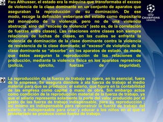 Para Althusser, el estado era la máquina que transformaba el exceso de violencia de la clase dominante en un conjunto de aparatos que aseguraban la reproducción de su dominación. De ese modo, recoge la definición weberiana del estado como depositario del monopolio de la violencia, pero no de una violencia abstracta, sino del “exceso de violencia” (esto es, de la correlación de fuerzas entre clases). Las relaciones entre clases son siempre relaciones de luchas de clases, en las cuales se enfrenta la violencia de dominación de la clase dominante contra la violencia de resistencia de la clase dominada; el “exceso” de violencia de la clase dominante se “absorbe” en los aparatos de estado, de modo que éstos aseguran la reproducción de las relaciones de producción, mediante la violencia física en los aparatos represivos (policía, ejército, fuerzas de seguridad),La reproducción de la fuerza de trabajo se opera, en lo esencial, fuera de la empresa. Se asegura dándole a ala fuerza de trabajo el medio material para que se produzca: el salario, que figura en la contabilidad de las empresa como capital o mano de obra. Sin embargo actúa como condición de la reproducción material de la fuerza de trabajo, ya que el salario representa solamente la parte del valor producido por el gasto de las fuerza de trabajo indispensable, para su reproducción ; así mismo es indispensable para reconstruir la fuerza de trabajo del salario, e indispensable para criar y educar a los niños en el que el proletariado se produce como fuerza de trabajo.