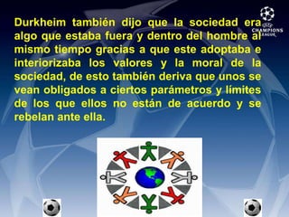 Durkheim también dijo que la sociedad era algo que estaba fuera y dentro del hombre al mismo tiempo gracias a que este adoptaba e interiorizaba los valores y la moral de la sociedad, de esto también deriva que unos se vean obligados a ciertos parámetros y límites de los que ellos no están de acuerdo y se rebelan ante ella.