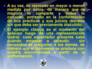 A su vez, es recreado en mayor o menor medida por estos, de manera que la mayoría lo comparte y todos lo conocen, entrando en la conformación de sus prácticas y sus juicios morales sin que deba ser previamente discutido.El ejemplo clásico es el momento del aplauso luego de una representación teatral: cada espectador presente sabe cuándo empezar a aplaudir,  sin necesidad de preguntar a los demás, de manera que el fenómeno se produce con notoria sincronicidad a partir de la uniformación.