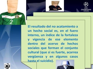 El resultado del no acatamiento a un hecho social es, en el fuero interno, un índice de la fortaleza y vigencia de ese elemento dentro del acervo de hechos sociales que forman el conjunto cultural (que si es fuerte, acarrea vergüenza y en algunos casos hasta el suicidio).