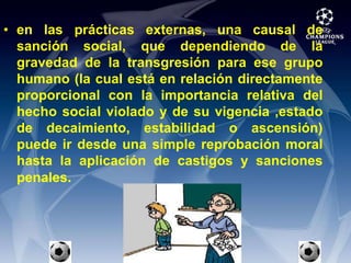 en las prácticas externas, una causal de sanción social, que dependiendo de la gravedad de la transgresión para ese grupo humano (la cual está en relación directamente proporcional con la importancia relativa del hecho social violado y de su vigencia ,estado de decaimiento, estabilidad o ascensión) puede ir desde una simple reprobación moral hasta la aplicación de castigos y sanciones penales.
