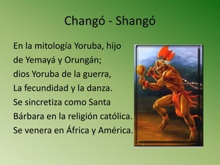 Changó - Shangó
En la mitología Yoruba, hijo
de Yemayá y Orungán;
dios Yoruba de la guerra,
La fecundidad y la danza.
Se sincretiza como Santa
Bárbara en la religión católica.
Se venera en África y América.
 