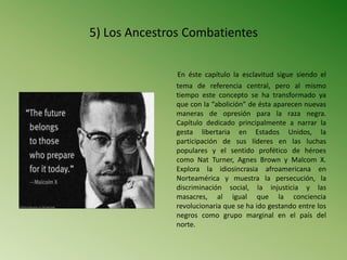 5) Los Ancestros Combatientes
En éste capítulo la esclavitud sigue siendo el
tema de referencia central, pero al mismo
tiempo este concepto se ha transformado ya
que con la “abolición” de ésta aparecen nuevas
maneras de opresión para la raza negra.
Capítulo dedicado principalmente a narrar la
gesta libertaria en Estados Unidos, la
participación de sus líderes en las luchas
populares y el sentido profético de héroes
como Nat Turner, Agnes Brown y Malcom X.
Explora la idiosincrasia afroamericana en
Norteamérica y muestra la persecución, la
discriminación social, la injusticia y las
masacres, al igual que la conciencia
revolucionaria que se ha ido gestando entre los
negros como grupo marginal en el país del
norte.
 