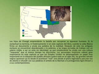 Los hijos de Changó emprenderán la batalla por recuperar su aparecer humano. Sí, la
esclavitud no termina, ni históricamente ni en este capítulo del libro, cuando la Loba Blanca
firma un documento y anula esa palabra de la realidad. Después de esto los antiguos
esclavos se encuentran abandonados a la pobreza, a las largas jornadas de trabajo con un
salario risible, a ser un ente sin identidad, ya que simplemente ha vivido con una cultura
“impuesta” que al mismo tiempo los discrimina. Los personajes históricos cobran gran
importancia en este capítulo ya que los Estados Unidos ha desempeñado un papel muy
importante en la diáspora del pueblo africano (sobre todo en el siglo XX), los grandes héroes
negros aparecen ya no desde el acontecer “real” sino desde el plano legendario para dar voz
de aliento e infundir con sus palabras el anhelo de la libertad a la protagonista Agne Brown y
a sus contemporáneos.
 