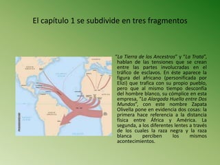 El capítulo 1 se subdivide en tres fragmentos
“La Tierra de los Ancestros” y “La Trata”,
hablan de las tensiones que se crean
entre las partes involucradas en el
tráfico de esclavos. En éste aparece la
figura del africano (personificada por
Elizi) que trafica con su propio pueblo,
pero que al mismo tiempo desconfía
del hombre blanco, su cómplice en esta
empresa, “La Alargada Huella entre Dos
Mundos”, con este nombre Zapata
Olivella pone en evidencia dos cosas: la
primera hace referencia a la distancia
física entre África y América. La
segunda, a los diferentes lentes a través
de los cuales la raza negra y la raza
blanca perciben los mismos
acontecimientos.
 