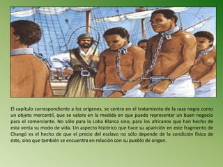 El capítulo correspondiente a los orígenes, se centra en el tratamiento de la raza negra como
un objeto mercantil, que se valora en la medida en que pueda representar un buen negocio
para el comerciante. No sólo para la Loba Blanca sino, para los africanos que han hecho de
esta venta su modo de vida. Un aspecto histórico que hace su aparición en este fragmento de
Changó es el hecho de que el precio del esclavo no sólo depende de la condición física de
éste, sino que también se encuentra en relación con su pueblo de origen.
 