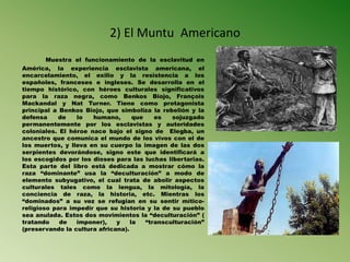 2) El Muntu Americano
Muestra el funcionamiento de la esclavitud en
América, la experiencia esclavista americana, el
encarcelamiento, el exilio y la resistencia a los
españoles, franceses e ingleses. Se desarrolla en el
tiempo histórico, con héroes culturales significativos
para la raza negra, como Benkos Biojo, François
Mackandal y Nat Turner. Tiene como protagonista
principal a Benkos Biojo, que simboliza la rebelión y la
defensa de lo humano, que es sojuzgado
permanentemente por los esclavistas y autoridades
coloniales. El héroe nace bajo el signo de Elegba, un
ancestro que comunica el mundo de los vivos con el de
los muertos, y lleva en su cuerpo la imagen de las dos
serpientes devorándose, signo este que identificará a
los escogidos por los dioses para las luchas libertarias.
Esta parte del libro está dedicada a mostrar cómo la
raza “dominante” usa la “deculturación” a modo de
elemento subyugativo, el cual trata de abolir aspectos
culturales tales como la lengua, la mitología, la
conciencia de raza, la historia, etc. Mientras los
“dominados” a su vez se refugian en su sentir mítico-
religioso para impedir que su historia y la de su pueblo
sea anulada. Estos dos movimientos la “deculturación” (
tratando de imponer), y la “transculturación”
(preservando la cultura africana).
 